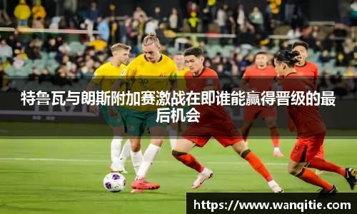 特鲁瓦与朗斯附加赛激战在即谁能赢得晋级的最后机会