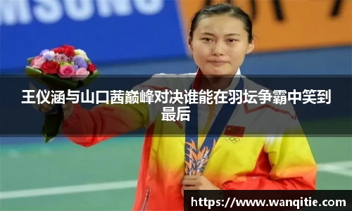 王仪涵与山口茜巅峰对决谁能在羽坛争霸中笑到最后
